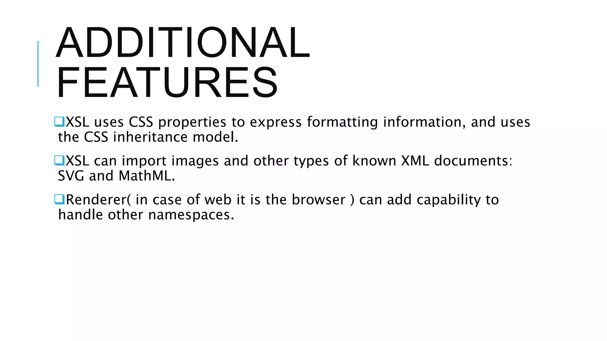 ADDITIONAL
FEATURES
XSL uses CSS properties to express formatting information, and uses
the CSS inheritance model.
XSL can import images and other types of known XML documents:
SVG and MathML.
Renderer( in case of web it is the browser ) can add capability to
handle other namespaces.
 