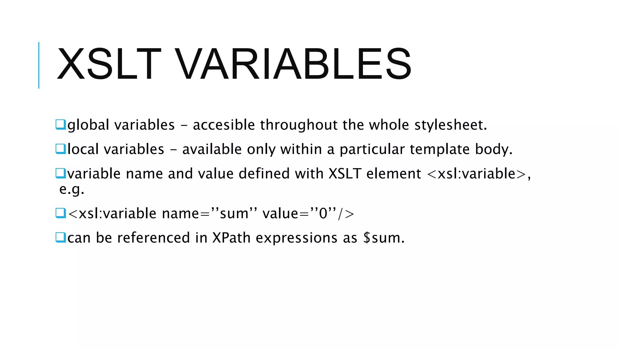 XSLT VARIABLES
global variables - accesible throughout the whole stylesheet.
local variables - available only within a particular template body.
variable name and value defined with XSLT element <xsl:variable>,
e.g.
<xsl:variable name=’’sum’’ value=’’0’’/>
can be referenced in XPath expressions as $sum.
 