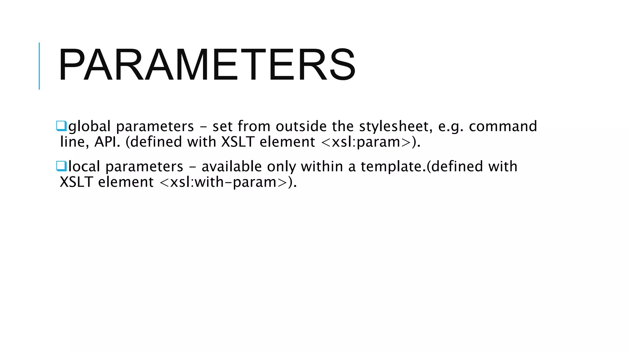 PARAMETERS
global parameters - set from outside the stylesheet, e.g. command
line, API. (defined with XSLT element <xsl:param>).
local parameters - available only within a template.(defined with
XSLT element <xsl:with-param>).
 