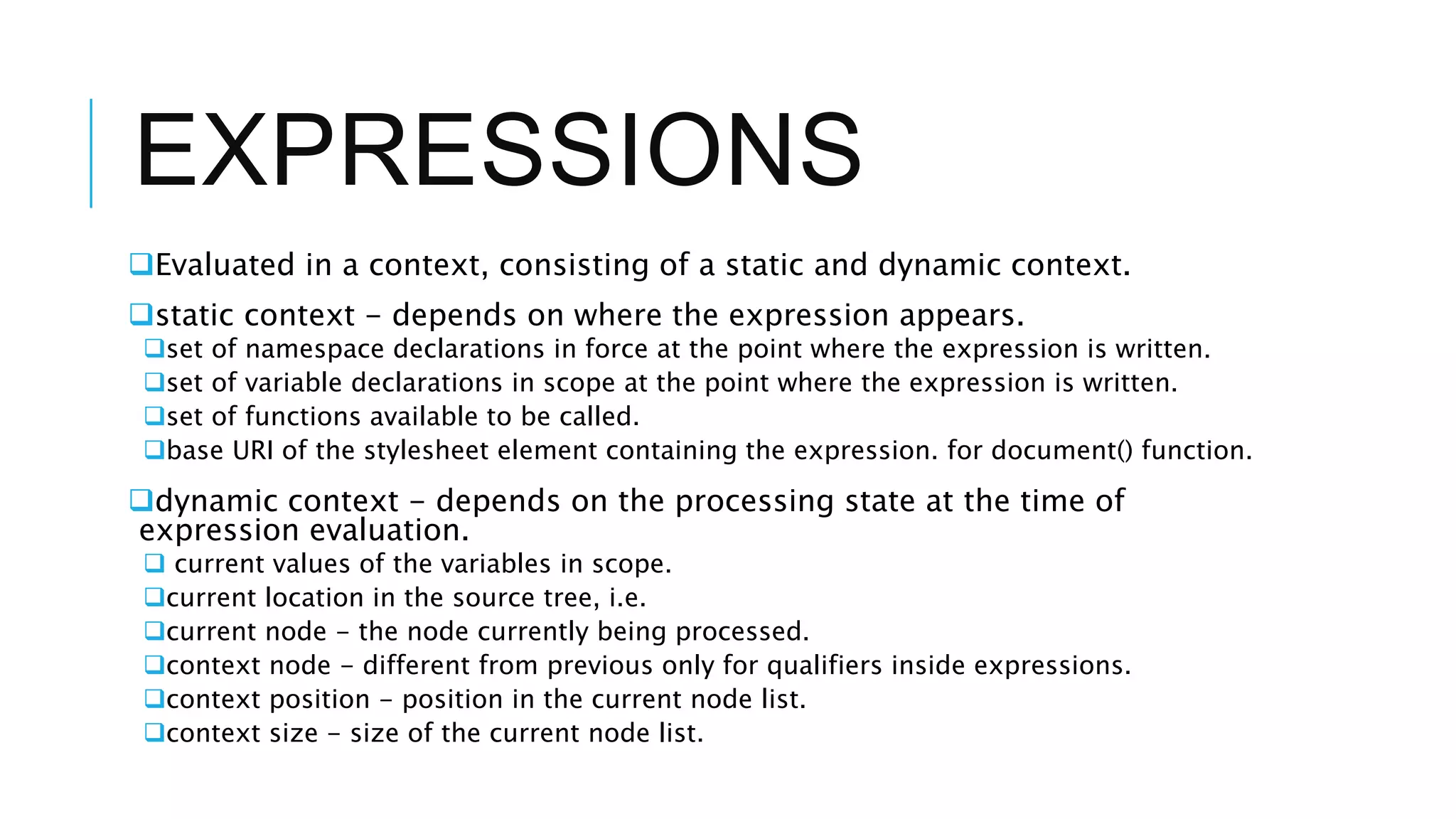 EXPRESSIONS
Evaluated in a context, consisting of a static and dynamic context.
static context - depends on where the expression appears.
set of namespace declarations in force at the point where the expression is written.
set of variable declarations in scope at the point where the expression is written.
set of functions available to be called.
base URI of the stylesheet element containing the expression. for document() function.
dynamic context - depends on the processing state at the time of
expression evaluation.
 current values of the variables in scope.
current location in the source tree, i.e.
current node - the node currently being processed.
context node - different from previous only for qualifiers inside expressions.
context position - position in the current node list.
context size - size of the current node list.
 