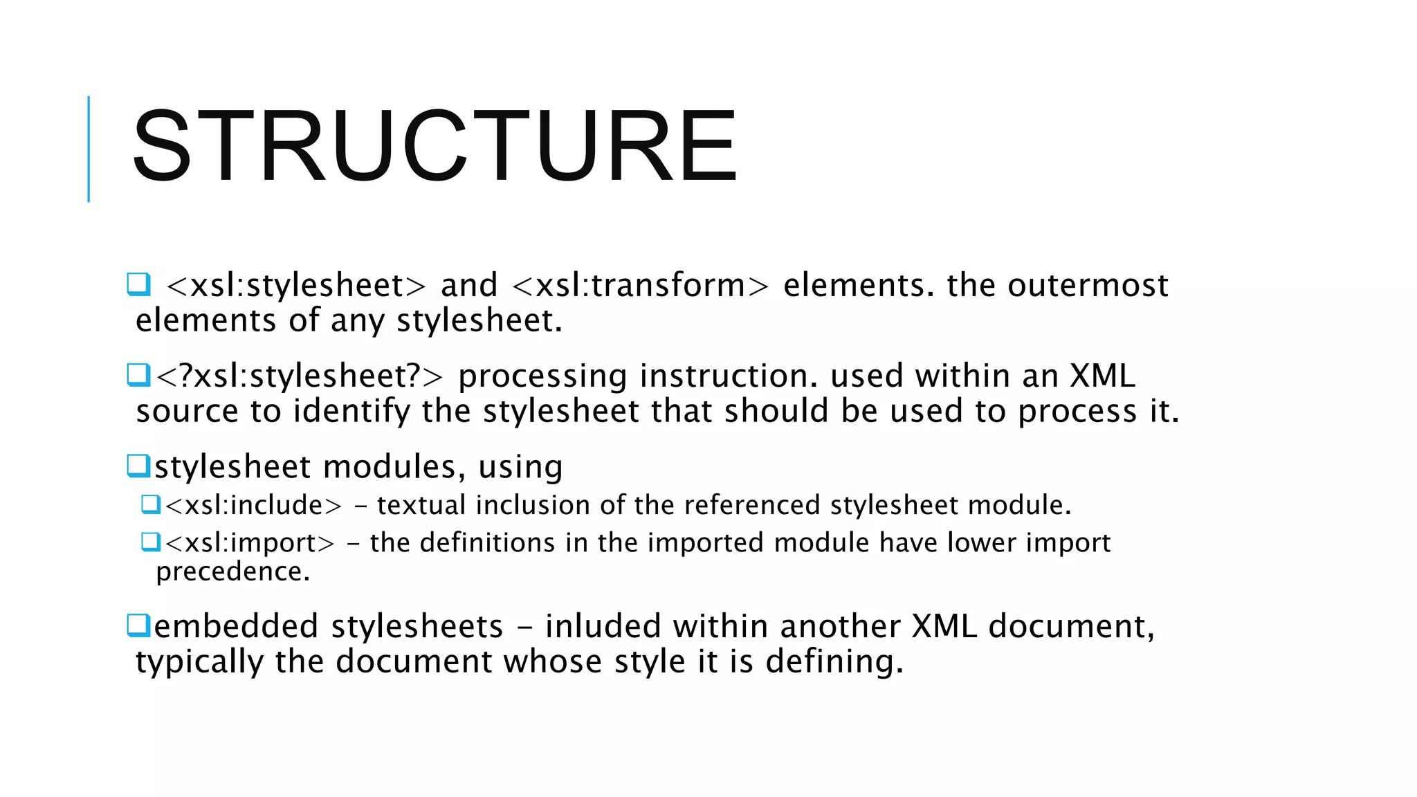 STRUCTURE
 <xsl:stylesheet> and <xsl:transform> elements. the outermost
elements of any stylesheet.
<?xsl:stylesheet?> processing instruction. used within an XML
source to identify the stylesheet that should be used to process it.
stylesheet modules, using
<xsl:include> - textual inclusion of the referenced stylesheet module.
<xsl:import> - the definitions in the imported module have lower import
precedence.
embedded stylesheets - inluded within another XML document,
typically the document whose style it is defining.
 