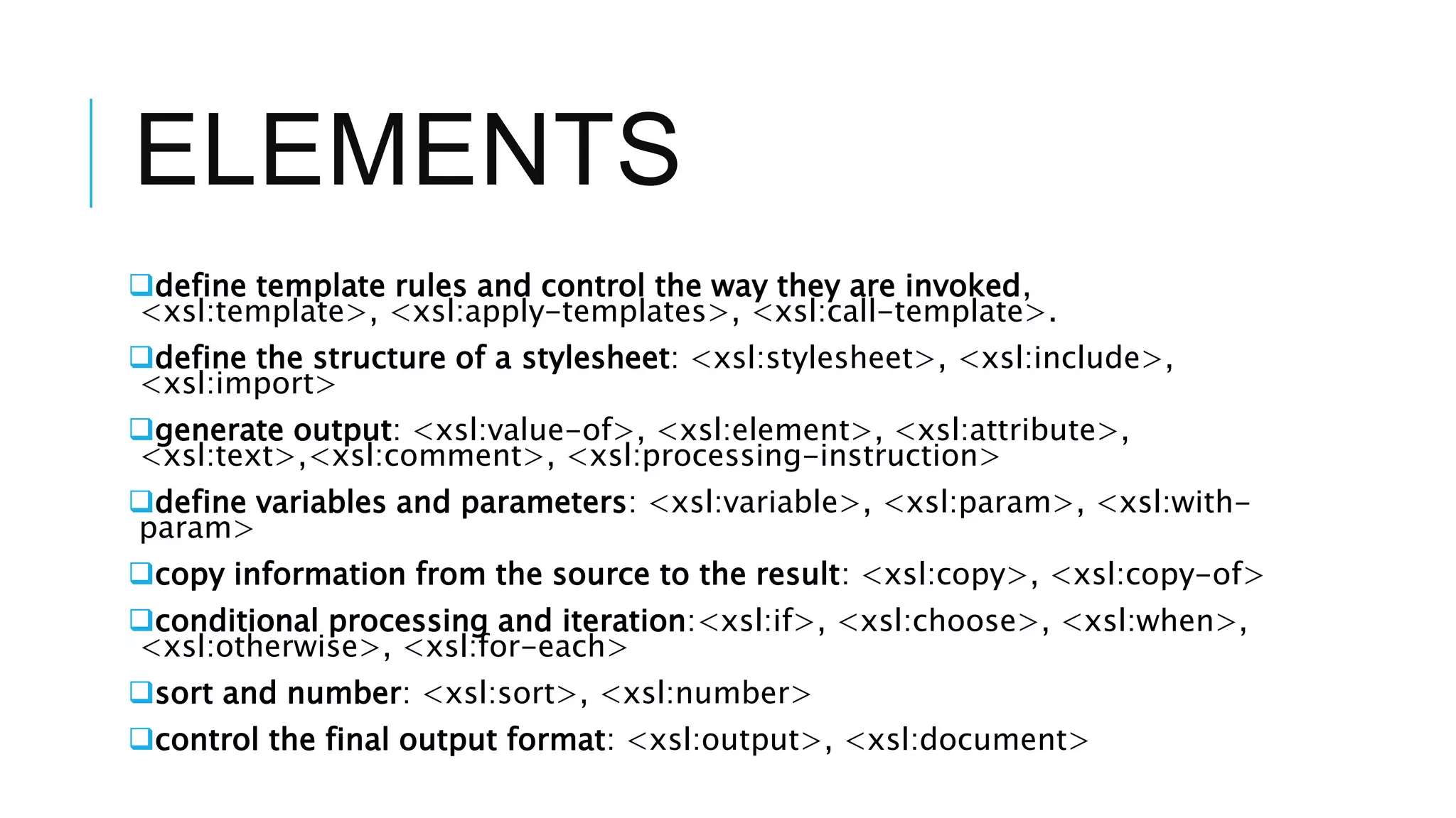 ELEMENTS
define template rules and control the way they are invoked,
<xsl:template>, <xsl:apply-templates>, <xsl:call-template>.
define the structure of a stylesheet: <xsl:stylesheet>, <xsl:include>,
<xsl:import>
generate output: <xsl:value-of>, <xsl:element>, <xsl:attribute>,
<xsl:text>,<xsl:comment>, <xsl:processing-instruction>
define variables and parameters: <xsl:variable>, <xsl:param>, <xsl:with-
param>
copy information from the source to the result: <xsl:copy>, <xsl:copy-of>
conditional processing and iteration:<xsl:if>, <xsl:choose>, <xsl:when>,
<xsl:otherwise>, <xsl:for-each>
sort and number: <xsl:sort>, <xsl:number>
control the final output format: <xsl:output>, <xsl:document>
 