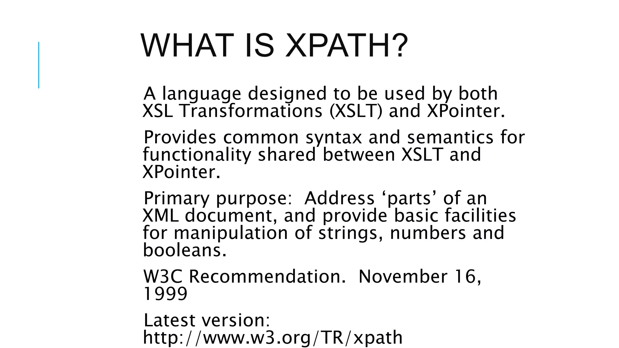 WHAT IS XPATH?
A language designed to be used by both
XSL Transformations (XSLT) and XPointer.
Provides common syntax and semantics for
functionality shared between XSLT and
XPointer.
Primary purpose: Address ‘parts’ of an
XML document, and provide basic facilities
for manipulation of strings, numbers and
booleans.
W3C Recommendation. November 16,
1999
Latest version:
http://www.w3.org/TR/xpath
 