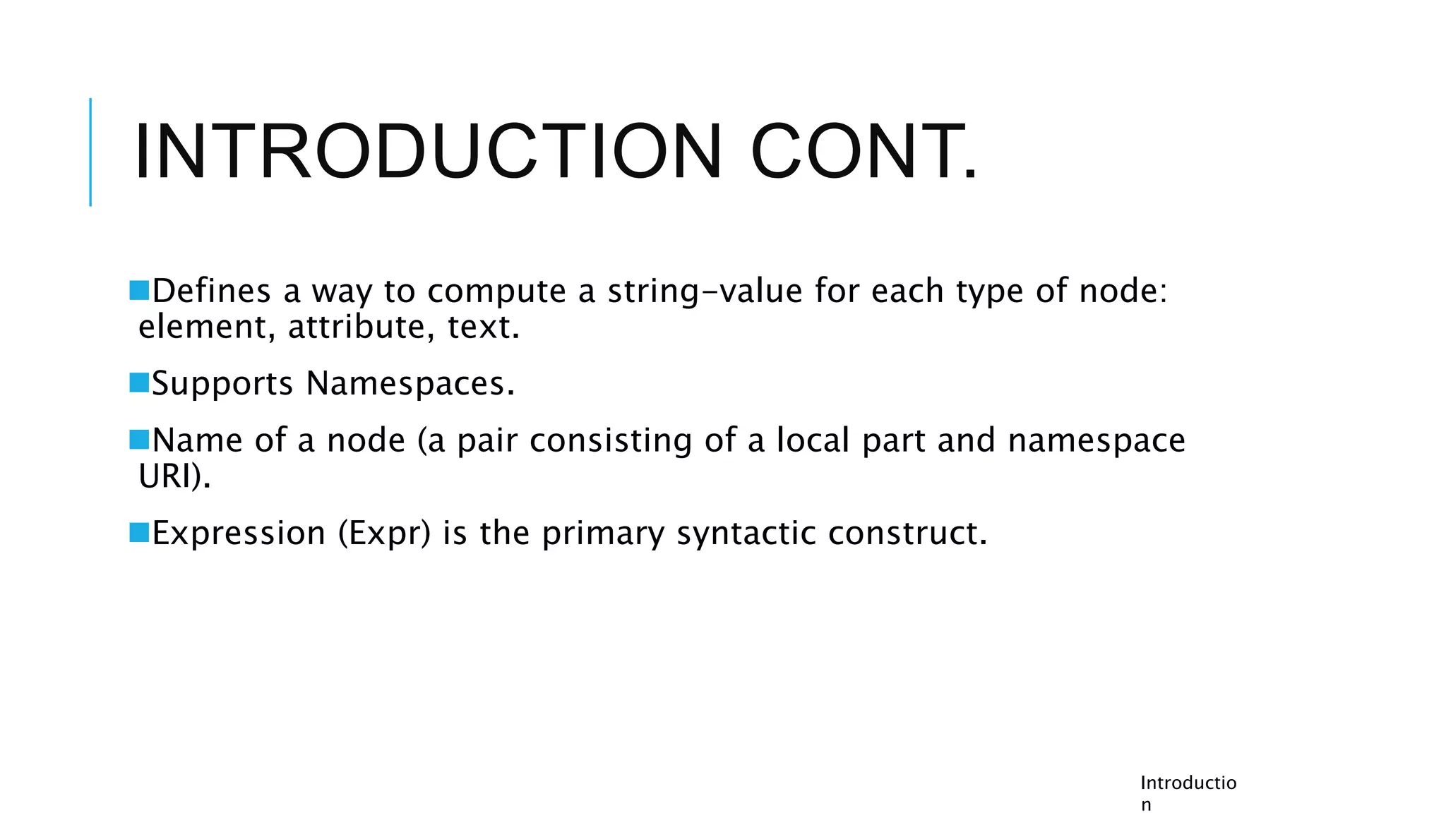 INTRODUCTION CONT.
Defines a way to compute a string-value for each type of node:
element, attribute, text.
Supports Namespaces.
Name of a node (a pair consisting of a local part and namespace
URI).
Expression (Expr) is the primary syntactic construct.
Introductio
n
 