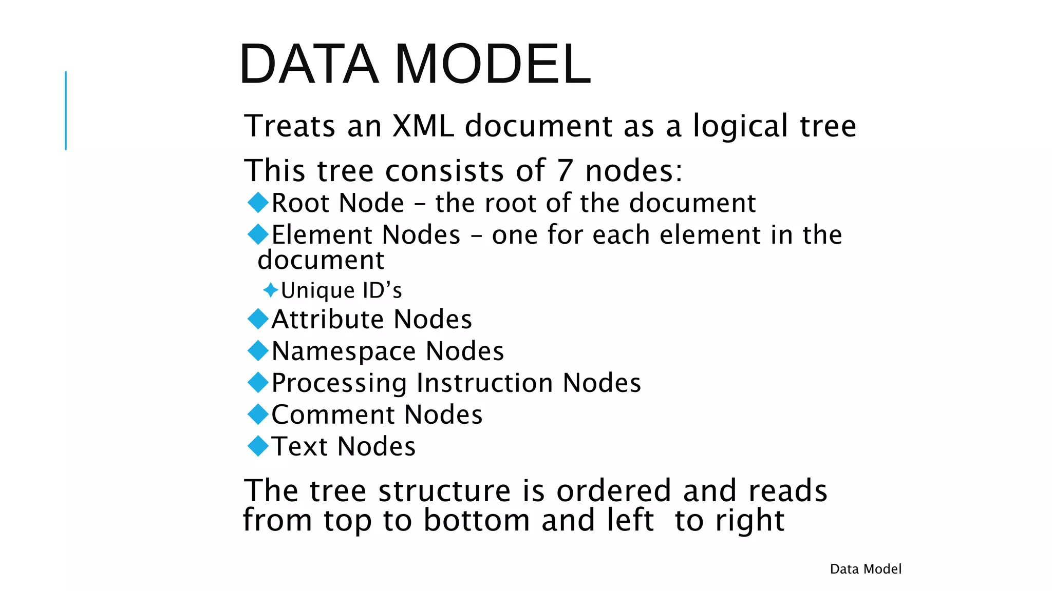 DATA MODEL
Treats an XML document as a logical tree
This tree consists of 7 nodes:
Root Node – the root of the document
Element Nodes – one for each element in the
document
Unique ID’s
Attribute Nodes
Namespace Nodes
Processing Instruction Nodes
Comment Nodes
Text Nodes
The tree structure is ordered and reads
from top to bottom and left to right
Data Model
 