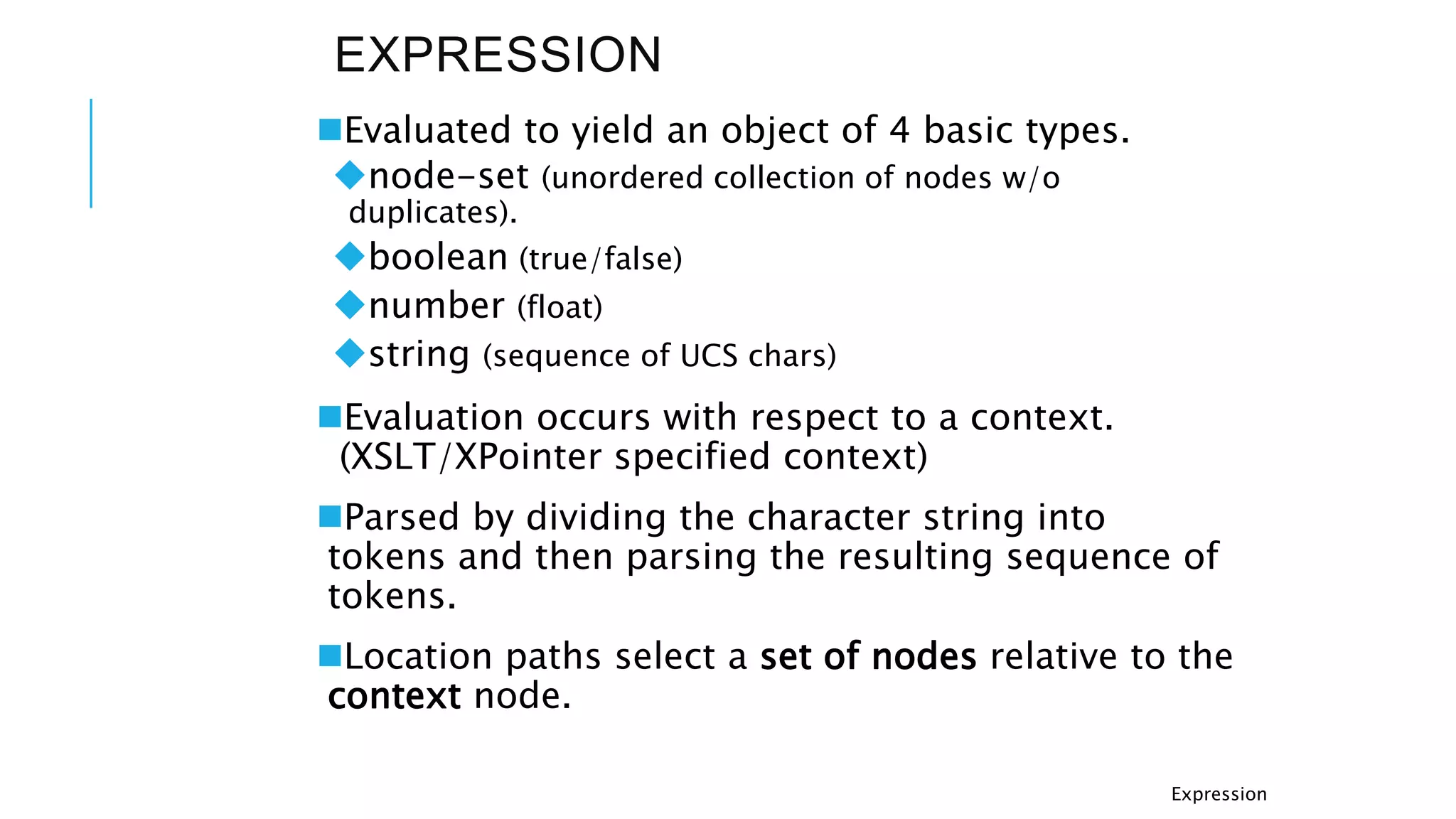 EXPRESSION
Evaluated to yield an object of 4 basic types.
node-set (unordered collection of nodes w/o
duplicates).
boolean (true/false)
number (float)
string (sequence of UCS chars)
Evaluation occurs with respect to a context.
(XSLT/XPointer specified context)
Parsed by dividing the character string into
tokens and then parsing the resulting sequence of
tokens.
Location paths select a set of nodes relative to the
context node.
Expression
 