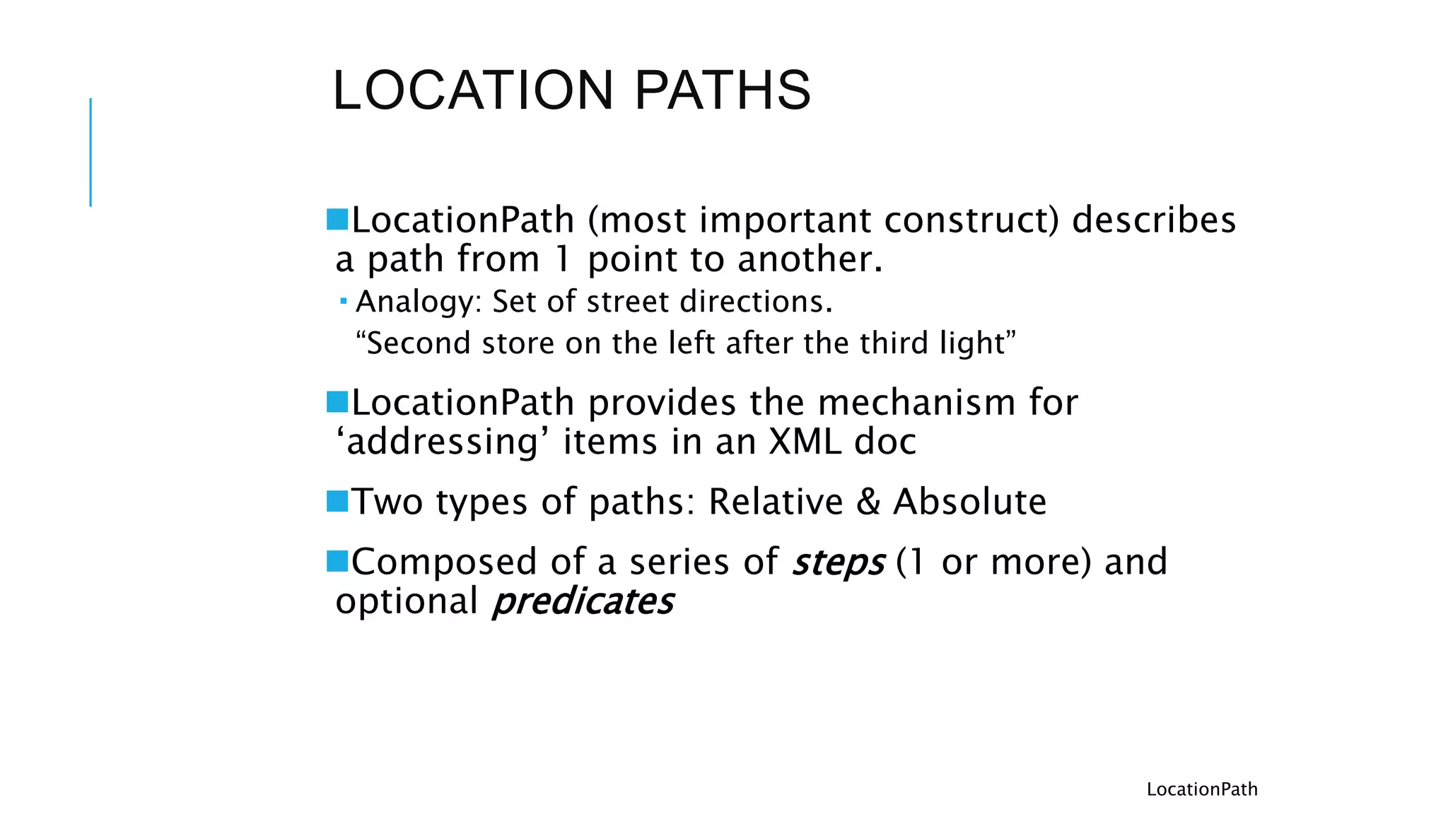 LOCATION PATHS
LocationPath (most important construct) describes
a path from 1 point to another.
 Analogy: Set of street directions.
“Second store on the left after the third light”
LocationPath provides the mechanism for
‘addressing’ items in an XML doc
Two types of paths: Relative & Absolute
Composed of a series of steps (1 or more) and
optional predicates
LocationPath
 