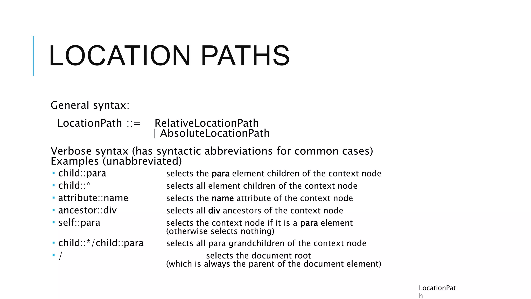 LOCATION PATHS
General syntax:
LocationPath ::= RelativeLocationPath
| AbsoluteLocationPath
Verbose syntax (has syntactic abbreviations for common cases)
Examples (unabbreviated)
 child::para selects the para element children of the context node
 child::* selects all element children of the context node
 attribute::name selects the name attribute of the context node
 ancestor::div selects all div ancestors of the context node
 self::para selects the context node if it is a para element
(otherwise selects nothing)
 child::*/child::para selects all para grandchildren of the context node
 / selects the document root
(which is always the parent of the document element)
LocationPat
h
 
