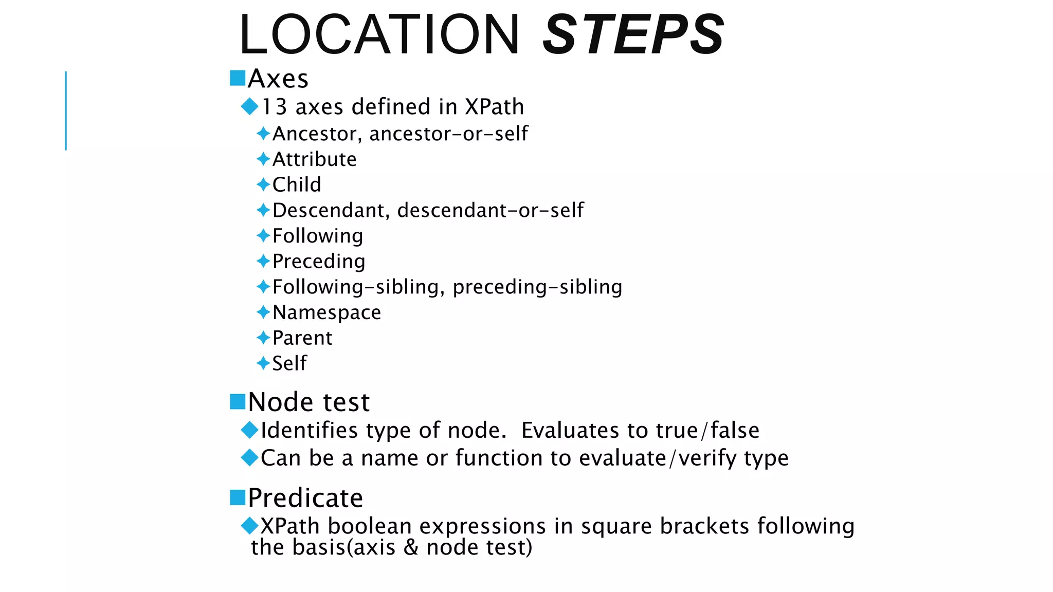 LOCATION STEPS
Axes
13 axes defined in XPath
Ancestor, ancestor-or-self
Attribute
Child
Descendant, descendant-or-self
Following
Preceding
Following-sibling, preceding-sibling
Namespace
Parent
Self
Node test
Identifies type of node. Evaluates to true/false
Can be a name or function to evaluate/verify type
Predicate
XPath boolean expressions in square brackets following
the basis(axis & node test)
 
