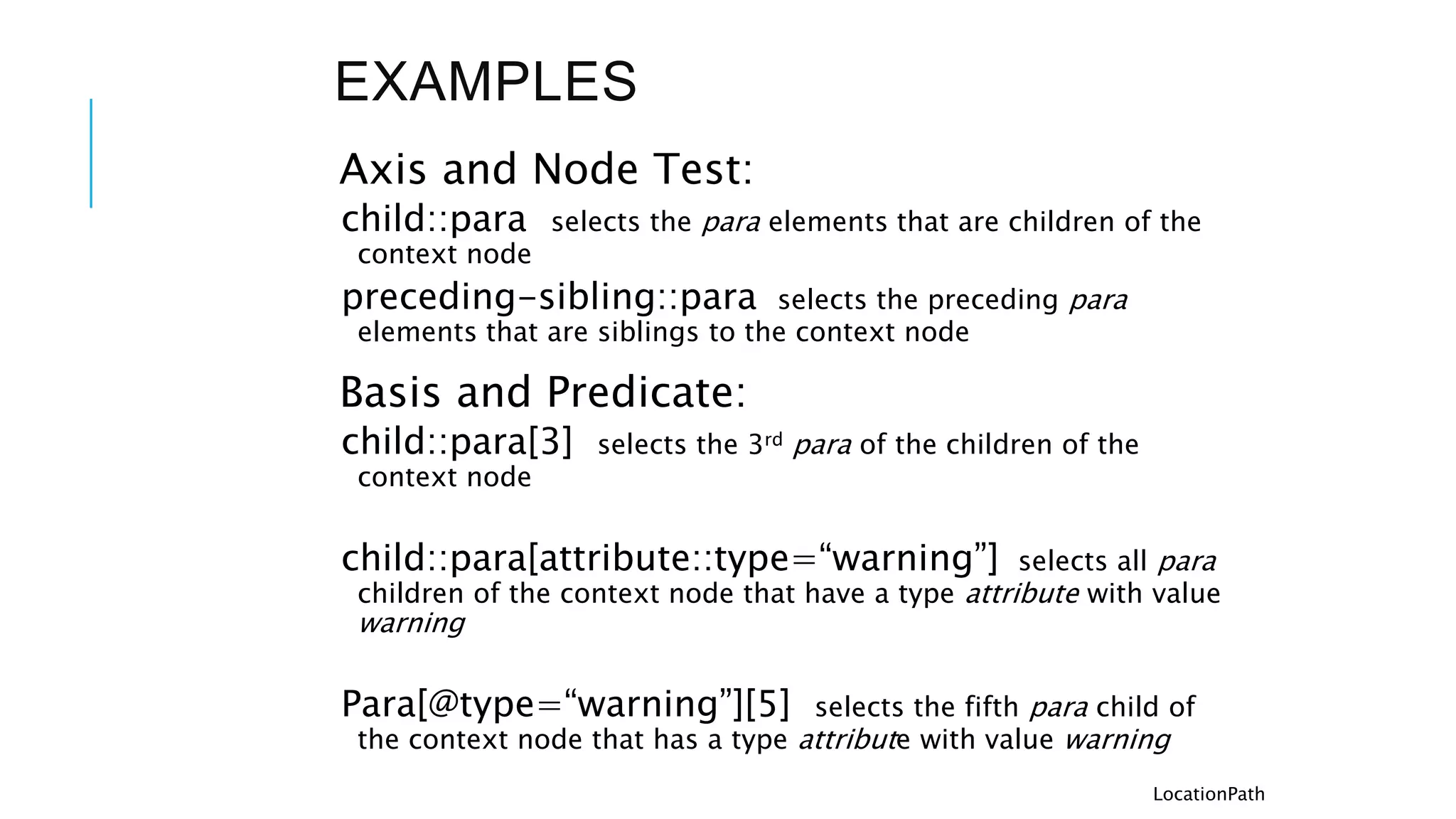 EXAMPLES
Axis and Node Test:
child::para selects the para elements that are children of the
context node
preceding-sibling::para selects the preceding para
elements that are siblings to the context node
Basis and Predicate:
child::para[3] selects the 3rd para of the children of the
context node
child::para[attribute::type=“warning”] selects all para
children of the context node that have a type attribute with value
warning
Para[@type=“warning”][5] selects the fifth para child of
the context node that has a type attribute with value warning
LocationPath
 