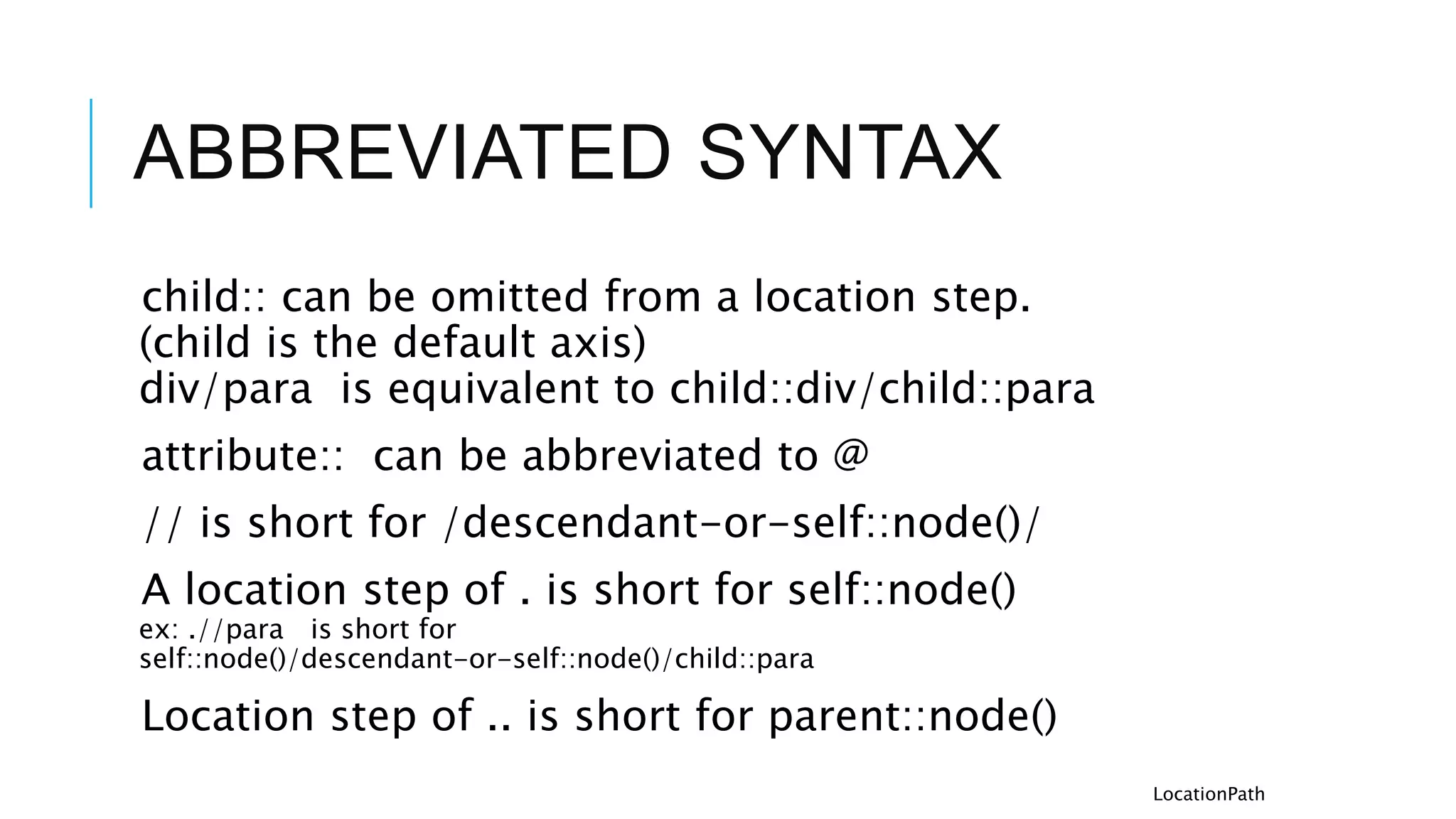 ABBREVIATED SYNTAX
child:: can be omitted from a location step.
(child is the default axis)
div/para is equivalent to child::div/child::para
attribute:: can be abbreviated to @
// is short for /descendant-or-self::node()/
A location step of . is short for self::node()
ex: .//para is short for
self::node()/descendant-or-self::node()/child::para
Location step of .. is short for parent::node()
LocationPath
 