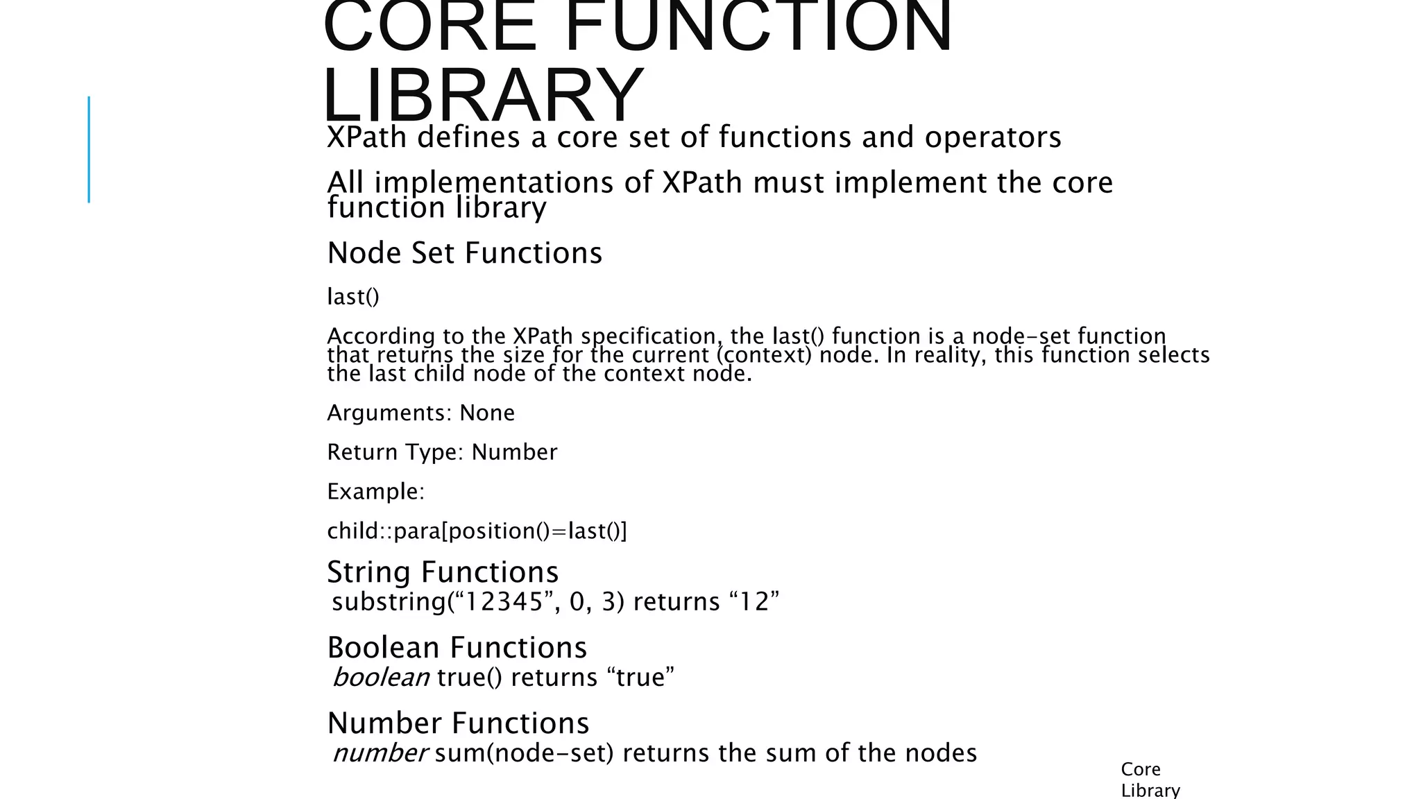 CORE FUNCTION
LIBRARY
XPath defines a core set of functions and operators
All implementations of XPath must implement the core
function library
Node Set Functions
last()
According to the XPath specification, the last() function is a node-set function
that returns the size for the current (context) node. In reality, this function selects
the last child node of the context node.
Arguments: None
Return Type: Number
Example:
child::para[position()=last()]
String Functions
substring(“12345”, 0, 3) returns “12”
Boolean Functions
boolean true() returns “true”
Number Functions
number sum(node-set) returns the sum of the nodes
Core
Library
 