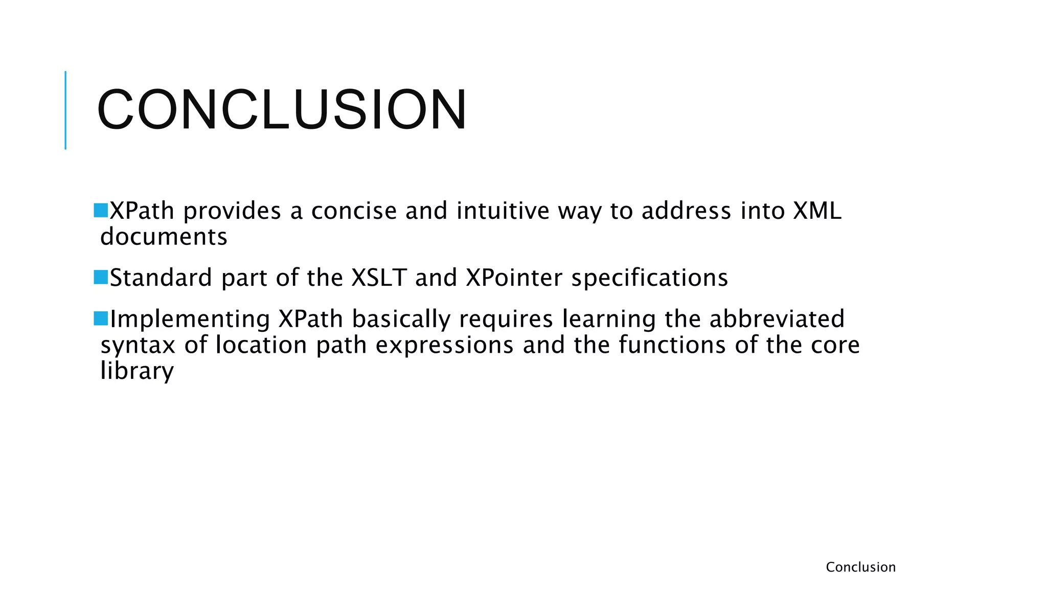 CONCLUSION
XPath provides a concise and intuitive way to address into XML
documents
Standard part of the XSLT and XPointer specifications
Implementing XPath basically requires learning the abbreviated
syntax of location path expressions and the functions of the core
library
Conclusion
 