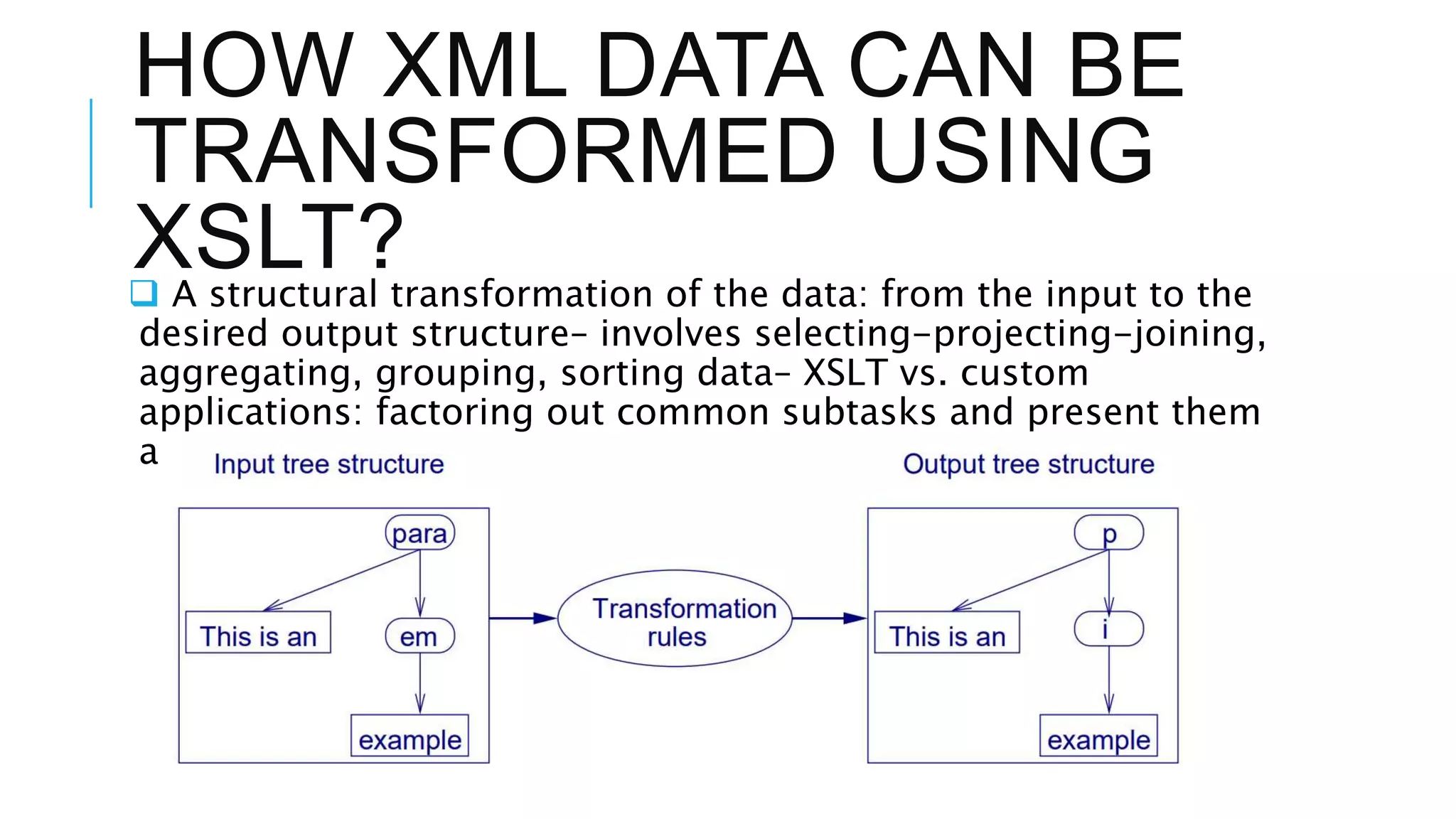 HOW XML DATA CAN BE
TRANSFORMED USING
XSLT?
 A structural transformation of the data: from the input to the
desired output structure– involves selecting-projecting-joining,
aggregating, grouping, sorting data– XSLT vs. custom
applications: factoring out common subtasks and present them
astransformation rules in a high-level declarative language.
 