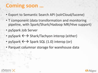17
• Export to Semantic Search API (solrCloud/lucene)
• T component (data transformation and monitoring
pipeline, with Spark/Shark/Hadoop MR/Hive support)
• pySpark Job Server
• pySpark  Shark/Tachyon interop (either)
• pySpark  Spark SQL (1.0) interop (or)
• Parquet columnar storage for warehouse data
Coming soon …
 