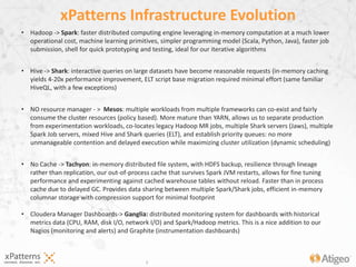 5
• Hadoop -> Spark: faster distributed computing engine leveraging in-memory computation at a much lower
operational cost, machine learning primitives, simpler programming model (Scala, Python, Java), faster job
submission, shell for quick prototyping and testing, ideal for our iterative algorithms
• Hive -> Shark: interactive queries on large datasets have become reasonable requests (in-memory caching
yields 4-20x performance improvement, ELT script base migration required minimal effort (same familiar
HiveQL, with a few exceptions)
• NO resource manager - > Mesos: multiple workloads from multiple frameworks can co-exist and fairly
consume the cluster resources (policy based). More mature than YARN, allows us to separate production
from experimentation workloads, co-locates legacy Hadoop MR jobs, multiple Shark servers (Jaws), multiple
Spark Job servers, mixed Hive and Shark queries (ELT), and establish priority queues: no more
unmanageable contention and delayed execution while maximizing cluster utilization (dynamic scheduling)
• No Cache -> Tachyon: in-memory distributed file system, with HDFS backup, resilience through lineage
rather than replication, our out-of-process cache that survives Spark JVM restarts, allows for fine tuning
performance and experimenting against cached warehouse tables without reload. Faster than in process
cache due to delayed GC. Provides data sharing between multiple Spark/Shark jobs, efficient in-memory
columnar storage with compression support for minimal footprint
• Cloudera Manager Dashboards-> Ganglia: distributed monitoring system for dashboards with historical
metrics data (CPU, RAM, disk I/O, network I/O) and Spark/Hadoop metrics. This is a nice addition to our
Nagios (monitoring and alerts) and Graphite (instrumentation dashboards)
xPatterns Infrastructure Evolution
 