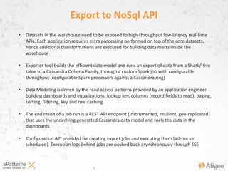 9
Export to NoSql API
• Datasets in the warehouse need to be exposed to high-throughput low-latency real-time
APIs. Each application requires extra processing performed on top of the core datasets,
hence additional transformations are executed for building data marts inside the
warehouse
• Exporter tool builds the efficient data model and runs an export of data from a Shark/Hive
table to a Cassandra Column Family, through a custom Spark job with configurable
throughput (configurable Spark processors against a Cassandra ring) (instrumentation
dashboard embedded, logs, progress and instrumentation events pushed though SSE)
• Data Modeling is driven by the read access patterns provided by an application engineer
building dashboards and visualizations: lookup key, columns (record fields to read), paging,
sorting, filtering
• The end result of a job run is a REST API endpoint (instrumented, monitored, resilient, geo-
replicated) that uses the underlying generated Cassandra data model and fuels the data in
the dashboards
• Configuration API provided for creating export jobs and executing them (ad-hoc or
scheduled).
 
