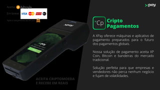 A XPay oferece máquinas e aplicativo de
pagamento preparados para o futuro
dos pagamentos globais.
Nossa solução de pagamento aceita XP
Coin, Bitcoin e bandeiras do mercado
tradicional.
Solução perfeita para que empresas e
vendedores não perca nenhum negócio
e fujam de volatilidades.
Em breve:
ACEITA CRIPTOMOEDA
E RECEBE EM REAIS
Aceita:
Após o lançamento da XPCoin: XP Cripto
Pagamentos
Cp
 