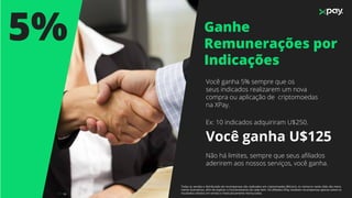 Ganhe
Remunerações por
Indicações
5%
Você ganha 5% sempre que os
seus indicados realizarem um nova
compra ou aplicação de criptomoedas
na XPay.
Ex: 10 indicados adquiriram U$250.
Você ganha U$125
Não há limites, sempre que seus aﬁliados
aderirem aos nossos serviços, você ganha.
Todas as vendas e distribuição de recompensas são realizados em criptomoedas (Bitcoin), os números neste slide são mera-
mente ilustrativos, aﬁm de explicar o funcionamento de cada item. Os aﬁliados XPay recebem recompensas apenas sobre os
resultados obtidos em vendas e meticulosamente mensurados.
 