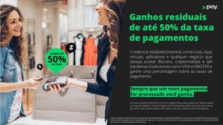 Ganhos residuais
de até 50% da taxa
de pagamentos
$
$
Sempre que um novo pagamento
for processado você ganha.
Credencie estabelecimentos comerciais, lojas
virtuais, aplicativos e qualquer negócio que
deseja aceitar Bitcoins, criptomoedas e até
bandeiras tradicionais como VISA e MASTER e
ganhe uma porcentagem sobre as taxas de
pagamento.
As taxas estarão disponíveis na conta digital XPay, elas podem ser diferenciadas
por tipo de negócio. A porcentagem de recompensa pode variar por tipo de pa-
gamento, elas estarão disponíveis dentro do seu sistema online de aﬁliados.
50%DA TAXA
GANHE ATÉ
Todas as vendas e distribuição de recompensas são realizados em criptomoedas (Bitcoin), os números neste slide são meramente ilus-
trativos, aﬁm de explicar o funcionamento de cada item. Os aﬁliados XPay recebem recompensas apenas sobre os resultados obtidos
em vendas e meticulosamente mensurados.
 