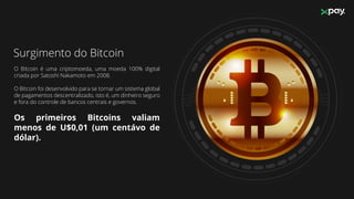 Surgimento do Bitcoin
O Bitcoin é uma criptomoeda, uma moeda 100% digital
criada por Satoshi Nakamoto em 2008.
O Bitcoin foi desenvolvido para se tornar um sistema global
de pagamentos descentralizado, isto é, um dinheiro seguro
e fora do controle de bancos centrais e governos.
Os primeiros Bitcoins valiam
menos de U$0,01 (um centávo de
dólar).
 