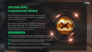 XPCOIN (XPC)
Criptomoeda Global
A XP Coin é uma nova criptomoeda a ser desenvol-
vida e a oferta inicial será realizada exclusivamen-
te para os clientes XPay.
Ela poderá ser utilizada e trocada nas máquinas
de cartões, terminais POS, em corretoras e P2P.
Além disso, ela poderá ampliar seus lucros com
criptomoedas nos próximos anos.
Criar uma comunidade global de mais de 1 milhão de detentores, a moeda será
distribuida gratuitamente aos clientes que adquirem produtos e serviços XPay;
Sempre que clientes XPay adquirem um produto ou serviço, parte dos lucros
serão destinados ao desenvolvimento da Blockchain XP Coin;
O mínimo de U$1.000.000 deve ser destinado ao início do desenvolvimento;
Após as etapas, o desenvolvimento será iniciado e uma equipe de proﬁssionais internacionais
altamente capacitados publicarão as informações técnicas junto com um cronograma.
Quando será lançada?
1º
2º
3º
 