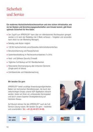 10
Sicherheit
und Service
Hier sind
wir aktiv:
Ein modernes Hochsicherheitsrechenzentrum und eine sichere Infrastruktur, wie
sie bei Banken und Versicherungsgesellschaften zum Einsatz kommt, gibt Ihnen
optimale Sicherheit für Ihre Daten.
• Der Zugriff zum XPROFILERTM
kann über ein rollenbasiertes Rechtesystem geregelt
werden (z. B. kann der Redakteur die E-Mails verfassen – freigeben und versenden
kann diese nur der Marketing-Manager).
• Beliebig viele Nutzer möglich
• 128 Bit hochsicherheits-verschlüsseltes Administrationsinterface
• Benutzererkennung und Passwortschutz
• Systembereitstellung im Rechenzentrumsbetrieb (7 x 24 h)
• Hard- und Software Security (Firewall)
• Tägliches Full Backup auf DLT-Bandlaufwerken
• Redundante Stromversorgung aller kritischen Elemente
(Single-point-of-failure)
• Zutrittskontrolle und Videoüberwachung
Wir beraten Sie gern
XPROFILERTM
bietet unzählige Anwendungsmöglichkeiten.
Neben rein technischen Dienstleistungen, die durch den
vielschichtigen Einsatz unserer ASP-Applikation erbracht
werden, bieten wir Ihnen ein umfassendes Servicepaket
und durch unsere Experten Strategieberatung auf
höchstem Niveau.
Auf Wunsch können Sie den XPROFILERTM
auch als Full-
Service-Lösung nutzen. Wir beraten Sie gern – kostenlos
und unverbindlich. Tel.: +41 (0) 44 872 34-86.
 