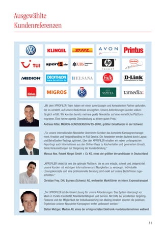 11
Ausgewählte
Kundenreferenzen
„Mit dem XPROFILER-Team haben wir einen zuverlässigen und kompetenten Partner gefunden,
der es versteht, auf unsere Bedürfnisse einzugehen. Unsere Anforderungen wurden vollum-
fänglich erfüllt. Wir konnten bereits mehrere große Newsletter auf eine einheitliche Plattform
migrieren. Eine hervorragende Dienstleistung zu einem guten Preis.“
Andreas Ritter, MIGROS-GENOSSENSCHAFTS-BUND, größter Detailhandel in der Schweiz
„XPROFILER bietet für uns die optimale Plattform, die es uns erlaubt, schnell und zielgerichtet
unsere Kunden mit wichtigen Informationen und Neuigkeiten zu versorgen. Individuelle
Lösungskonzepte und eine professionelle Beratung sind exakt auf unsere Bedürfnisse zuge-
schnitten.“
Christian Frey, DHL Express (Schweiz) AG, weltweiter Marktführer im intern. Expresstransport
„Für unsere internationalen Newsletter übernimmt Schober das komplette Kampagnenmanage-
ment, Kreation und Versandhandling im Full Service. Die Newsletter werden laufend durch Layout-
und Betreffzeilen-Testings optimiert. Über den XPROFILER erhalten wir neben umfangreichen
Reportings auch Informationen aus den Online-Shops zu Kaufverhalten und generiertem Umsatz.
Beste Voraussetzungen zur Steigerung der Kundenbindung.“
Marcus Noe, Robert Klingel GmbH + Co KG, eines der größten Versandhäuser in Deutschland
„Der XPROFILER ist die ideale Lösung für unsere Anforderungen. Das System überzeugt vor
allem in Punkto Flexibilität, Mandantenfähigkeit und Service. Mit Hilfe der exzellenten Targeting-
Features und der Möglichkeit der Individualisierung von Mailing-Inhalten konnten die positiven
Ergebnisse unserer Newsletter-Kampagnen weiter verbessert werden.“
Stefan Metzger, Medion AG, eines der erfolgreichsten Elektronik-Handelsunternehmen weltweit
 