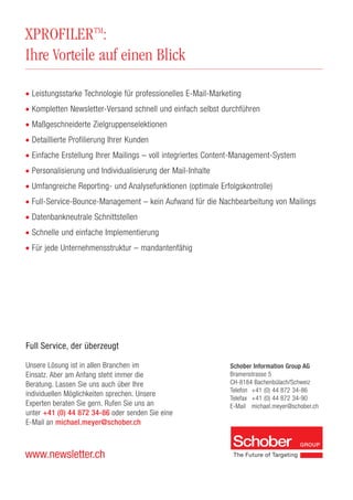 XPROFILERTM
:
Ihre Vorteile auf einen Blick
www.newsletter.ch
Schober Information Group AG
Bramenstrasse 5
CH-8184 Bachenbülach/Schweiz
Telefon +41 (0) 44 872 34-86
Telefax +41 (0) 44 872 34-90
E-Mail michael.meyer@schober.ch
Full Service, der überzeugt
Unsere Lösung ist in allen Branchen im
Einsatz. Aber am Anfang steht immer die
Beratung. Lassen Sie uns auch über Ihre
individuellen Möglichkeiten sprechen. Unsere
Experten beraten Sie gern. Rufen Sie uns an
unter +41 (0) 44 872 34-86 oder senden Sie eine
E-Mail an michael.meyer@schober.ch
• Leistungsstarke Technologie für professionelles E-Mail-Marketing
• Kompletten Newsletter-Versand schnell und einfach selbst durchführen
• Maßgeschneiderte Zielgruppenselektionen
• Detaillierte Profilierung Ihrer Kunden
• Einfache Erstellung Ihrer Mailings – voll integriertes Content-Management-System
• Personalisierung und Individualisierung der Mail-Inhalte
• Umfangreiche Reporting- und Analysefunktionen (optimale Erfolgskontrolle)
• Full-Service-Bounce-Management – kein Aufwand für die Nachbearbeitung von Mailings
• Datenbankneutrale Schnittstellen
• Schnelle und einfache Implementierung
• Für jede Unternehmensstruktur – mandantenfähig
 
