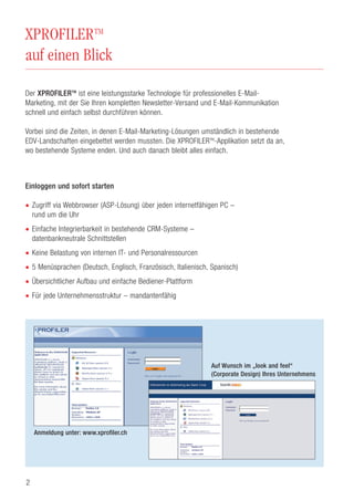 XPROFILERTM
auf einen Blick
Der XPROFILERTM
ist eine leistungsstarke Technologie für professionelles E-Mail-
Marketing, mit der Sie Ihren kompletten Newsletter-Versand und E-Mail-Kommunikation
schnell und einfach selbst durchführen können.
Vorbei sind die Zeiten, in denen E-Mail-Marketing-Lösungen umständlich in bestehende
EDV-Landschaften eingebettet werden mussten. Die XPROFILERTM
-Applikation setzt da an,
wo bestehende Systeme enden. Und auch danach bleibt alles einfach.
Einloggen und sofort starten
• Zugriff via Webbrowser (ASP-Lösung) über jeden internetfähigen PC –
rund um die Uhr
• Einfache Integrierbarkeit in bestehende CRM-Systeme –
datenbankneutrale Schnittstellen
• Keine Belastung von internen IT- und Personalressourcen
• 5 Menüsprachen (Deutsch, Englisch, Französisch, Italienisch, Spanisch)
• Übersichtlicher Aufbau und einfache Bediener-Plattform
• Für jede Unternehmensstruktur – mandantenfähig
2
Anmeldung unter: www.xprofiler.ch
Auf Wunsch im „look and feel“
(Corporate Design) Ihres Unternehmens
 