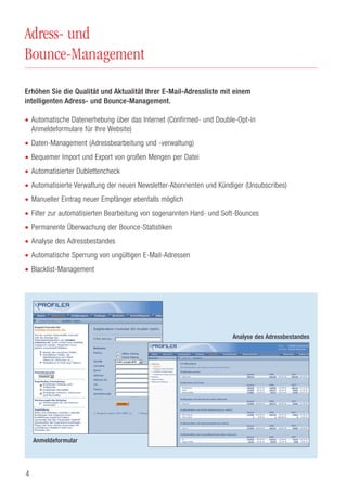 4
Adress- und
Bounce-Management
Erhöhen Sie die Qualität und Aktualität Ihrer E-Mail-Adressliste mit einem
intelligenten Adress- und Bounce-Management.
• Automatische Datenerhebung über das Internet (Confirmed- und Double-Opt-in
Anmeldeformulare für Ihre Website)
• Daten-Management (Adressbearbeitung und -verwaltung)
• Bequemer Import und Export von großen Mengen per Datei
• Automatisierter Dublettencheck
• Automatisierte Verwaltung der neuen Newsletter-Abonnenten und Kündiger (Unsubscribes)
• Manueller Eintrag neuer Empfänger ebenfalls möglich
• Filter zur automatisierten Bearbeitung von sogenannten Hard- und Soft-Bounces
• Permanente Überwachung der Bounce-Statistiken
• Analyse des Adressbestandes
• Automatische Sperrung von ungültigen E-Mail-Adressen
• Blacklist-Management
Anmeldeformular
Analyse des Adressbestandes
 