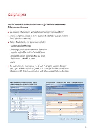 5
Zielgruppen
Nutzen Sie die umfangreichen Selektionsmöglichkeiten für eine exakte
Zielgruppenbestimmung.
• Aus eigenen Informationen (Verknüpfung vorhandener Datenbankfelder)
• Anreicherung Ihres Adress-Pools mit qualifizierten Schober Zusatzmerkmalen
(Basis: postalische Adresse)
• Weitere Möglichkeiten der Zielgruppendefinition
– Ausschluss alter Mailings
– Empfänger, die in einer bestimmten Zeitperiode
oder im letzten Mail geöffnet/geklickt haben
– Empfänger, die im vorherigen Mail auf einen
bestimmten Link geklickt haben
– uvm.
• Die automatisierte Hinzumietung von E-Mail-Potenzialen aus dem deutsch-
sprachigen Schober Vermarktungspool (über 7 Mio. permission-based E-Mail-
Adressen mit 50 Selektionsmerkmalen) wird voll durch das System unterstützt.
Anrede
- Frau
- Mann
Alter
30 – 60
Bundesländer (D)
- Berlin
- Brandenburg
- Bremen
- Hamburg
- Niedersachsen
- Nordrhein -Westfalen
- Rheinland-Pfalz
- Schleswig-Holstein
GARTEN (Schober B2C DE)
- kleiner Garten
- mittlerer Garten
- grosser Garten
Gebäudetyp (Schober -D)
- 1-/2- Familienhaus
- Reihen-/Doppelhaus
MBFOTO (Schober B2C DE)
99 - 99
Kinder im Haushalt > Ein/mehrere Kinder > 2 Kinder
Kaufkraft (Schober B2C CH)
- Sehr hoch
- Hoch
AND
AND
AND
AND
AND
AND
AND
Exakte Zielgruppenbestimmung durch
umfangreiche Selektionsmöglichkeiten
Automatische Zumietfunktion neuer E-Mail-Adressen
...
und viele weitere Vermarktungspartner
 