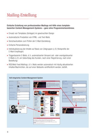 6
Mailing-Erstellung
Einfache Erstellung von professionellen Mailings mit Hilfe eines template-
basierten Content-Management-Systems – ganz ohne Programmierkenntnisse.
• Einsatz von Templates (Vorlagen) im gewünschten Design
• Automatische Produktion von HTML- und Text-Mails
• Vorschaufunktion zum Prüfen der E-Mail-Darstellung
• Einfache Personalisierung
• Individualisierung der Inhalte auf Basis von Zielgruppen (z. B. Klickprofile der
E-Mail-Empfänger)
• Triggerbasierte E-Mails, d. h. automatisierter Versand zeit- oder eventgesteuerter
E-Mails (z. B. am Geburtstag des Kunden, nach einer Registrierung, nach einer
Bestellung)
• RSS/Web Feed Mailings, d. h. Mails werden automatisch mit häufig aktualisierten
Inhalten/Nachrichten, die auf einer Webseite veröffentlicht werden, befüllt.
Voll integriertes Content-Management-System
Lenny Kravitz
I´ll Be Waiting
€ 0.99
 