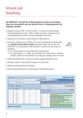 8
Versand und
Zustellung
Der XPROFILERTM
versendet Ihre E-Mail-Kampagnen schnell und zuverlässig.
Dabei wird sichergestellt, dass Ihre Nachricht auch im Posteingangsordner der
Empfänger ankommt.
• Multipart-Versand (HTML- und Text-E-Mails) – für kleine und große Mengen.
Individuell skalierbar bis über 1 Million E-Mails pro Stunde, angepasst an die
Leistungsfähigkeit Ihres Online-Shops/Landingpage/Call Centers.
• Testversand zur Kontrolle an vorab definierte E-Mail-Adressen
• Die sichere Zustellung Ihrer E-Mails ist durch die Einhaltung aller Anforderungen
der Certified Senders Alliance (CSA) gewährleistet. Beim Versand über den
XPROFILERTM
als „zertifizierter E-Mail-Versender“ profitieren Sie als Kunde von
folgendem:
Ihre E-Mails werden von den SPAM-Filtern nicht blockiert.
Die „false positives“ (= E-Mails, die der SPAM-Filter aufgrund techn. Verfahren
ausfiltert, obwohl ein Einverständnis des Empfängers vorliegt) werden minimiert.
• SPAM-Test/SPAM-Check vor Versand bei allen gängigen Mailprogrammen
• Ständiger Kontakt zu allen großen Providern und Freemailern
• Ständige Kontrolle öffentlicher Blacklists
• Kontinuierliche Überwachung und Wartung der Serverkonfigurationen
SPAM-Test (Statistik)
SPAM-Test (Grafik)
 