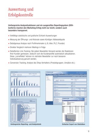 9
Auswertung und
Erfolgskontrolle
Umfangreiche Analysefunktionen und ein ausgereiftes Reportingsystem (DDV-
konform) machen den Marketing-Erfolg nicht nur leicht, sondern auch
besonders transparent.
• Vielfältige statistische und grafische Echtzeit-Auswertungen
• Messung der Öffnungs- und Klickrate sowie Kündiger-/Abbestellquote
• Detailgenaue Analyse nach Profilmerkmalen (z. B. Alter, PLZ, Provider)
• Direkter Vergleich mehrerer Mailings in Folge
• Detailliertes Link-Tracking: Bei jedem Newsletter-Versand werden die Reaktionen
Ihrer Kunden gemessen, wodurch sich die Kundenprofile automatisch aktualisieren.
Diese „Lerneffekte“ können im nächsten Newsletter zur noch besseren
Individualisierung genutzt werden.
• Conversion-Tracking, Analyse des Shop-Verhaltens (Produktgruppen, Umsätze etc.)
Einfacher Export von StatistikenUmfangreiche Reporting- und Analysetools
 
