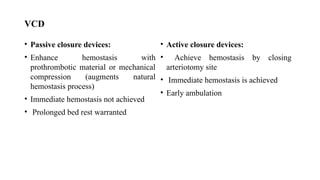 VCD
• Passive closure devices:
• Enhance hemostasis with
prothrombotic material or mechanical
compression (augments natural
hemostasis process)
• Immediate hemostasis not achieved
• Prolonged bed rest warranted
• Active closure devices:
• Achieve hemostasis by closing
arteriotomy site
• Immediate hemostasis is achieved
• Early ambulation
 