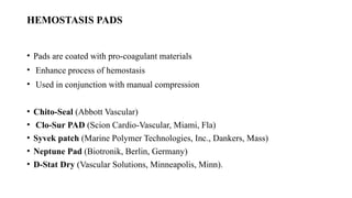 HEMOSTASIS PADS
• Pads are coated with pro-coagulant materials
• Enhance process of hemostasis
• Used in conjunction with manual compression
• Chito-Seal (Abbott Vascular)
• Clo-Sur PAD (Scion Cardio-Vascular, Miami, Fla)
• Syvek patch (Marine Polymer Technologies, Inc., Dankers, Mass)
• Neptune Pad (Biotronik, Berlin, Germany)
• D-Stat Dry (Vascular Solutions, Minneapolis, Minn).
 