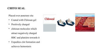 CHITO SEAL
Placed over puncture site
• Coated with Chitosan gel
• Positively charged
• chitosan molecules which
attract negatively charged
RBC and platelets towards it
• Expedites clot formation and
achieves hemostasis
 