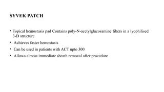 SYVEK PATCH
• Topical hemostasis pad Contains poly-N-acetylglucosamine fibers in a lyophilised
3-D structure
• Achieves faster hemostasis
• Can be used in patients with ACT upto 300
• Allows almost immediate sheath removal after procedure
 