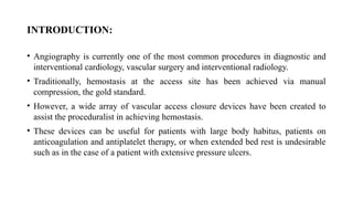 INTRODUCTION:
• Angiography is currently one of the most common procedures in diagnostic and
interventional cardiology, vascular surgery and interventional radiology.
• Traditionally, hemostasis at the access site has been achieved via manual
compression, the gold standard.
• However, a wide array of vascular access closure devices have been created to
assist the proceduralist in achieving hemostasis.
• These devices can be useful for patients with large body habitus, patients on
anticoagulation and antiplatelet therapy, or when extended bed rest is undesirable
such as in the case of a patient with extensive pressure ulcers.
 