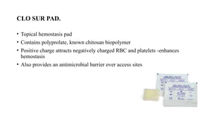 CLO SUR PAD.
• Topical hemostasis pad
• Contains polyprolate, known chitosan biopolymer
• Positive charge attracts negatively charged RBC and platelets -enhances
hemostasis
• Also provides an antimicrobial barrier over access sites
 