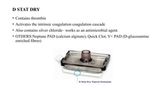 D STAT DRY
• Contains thrombin
• Activates the intrinsic coagulation coagulation cascade
• Also contains silver chloride– works as an antimicrobial agent.
• OTHERS:Neptune PAD (calcium alginate), Quick Clot, V+ PAD (D-glucosamine
enriched fibres)
 