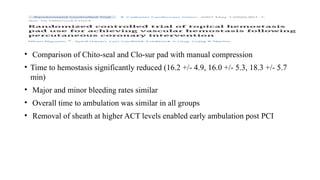 • Comparison of Chito-seal and Clo-sur pad with manual compression
• Time to hemostasis significantly reduced (16.2 +/- 4.9, 16.0 +/- 5.3, 18.3 +/- 5.7
min)
• Major and minor bleeding rates similar
• Overall time to ambulation was similar in all groups
• Removal of sheath at higher ACT levels enabled early ambulation post PCI
 