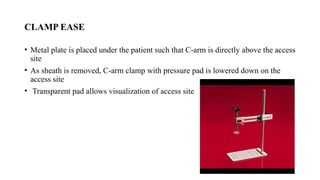 CLAMP EASE
• Metal plate is placed under the patient such that C-arm is directly above the access
site
• As sheath is removed, C-arm clamp with pressure pad is lowered down on the
access site
• Transparent pad allows visualization of access site
 