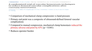 • Comparison of mechanical clamp compression vs hand pressure
• Primary end point was a composite of ultrasound-defined femoral vascular
complications
• Compared to manual compression, mechanical clamp hemostasis reduced the
primary adverse end point by 63% (p = 0.041)
• Reduces operator burden
 