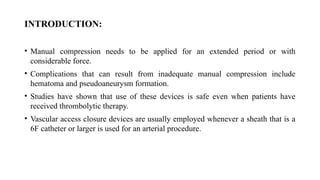 INTRODUCTION:
• Manual compression needs to be applied for an extended period or with
considerable force.
• Complications that can result from inadequate manual compression include
hematoma and pseudoaneurysm formation.
• Studies have shown that use of these devices is safe even when patients have
received thrombolytic therapy.
• Vascular access closure devices are usually employed whenever a sheath that is a
6F catheter or larger is used for an arterial procedure.
 