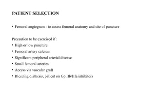 PATIENT SELECTION
• Femoral angiogram - to assess femoral anatomy and site of puncture
Precaution to be exercised if :
• High or low puncture
• Femoral artery calcium
• Significant peripheral arterial disease
• Small femoral arteries
• Access via vascular graft
• Bleeding diathesis, patient on Gp IIb/IIIa inhibitors
 