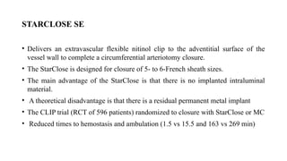 STARCLOSE SE
• Delivers an extravascular flexible nitinol clip to the adventitial surface of the
vessel wall to complete a circumferential arteriotomy closure.
• The StarClose is designed for closure of 5- to 6-French sheath sizes.
• The main advantage of the StarClose is that there is no implanted intraluminal
material.
• A theoretical disadvantage is that there is a residual permanent metal implant
• The CLIP trial (RCT of 596 patients) randomized to closure with StarClose or MC
• Reduced times to hemostasis and ambulation (1.5 vs 15.5 and 163 vs 269 min)
 