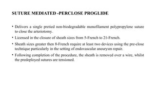 SUTURE MEDIATED -PERCLOSE PROGLIDE
• Delivers a single pretied non-biodegradable monofilament polypropylene suture
to close the arteriotomy.
• Licensed in the closure of sheath sizes from 5-French to 21-French.
• Sheath sizes greater then 8-French require at least two devices using the pre-close
technique particularly in the setting of endovascular aneurysm repair.
• Following completion of the procedure, the sheath is removed over a wire, whilst
the predeployed sutures are tensioned.
 
