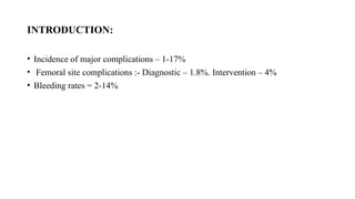 INTRODUCTION:
• Incidence of major complications – 1-17%
• Femoral site complications :- Diagnostic – 1.8%. Intervention – 4%
• Bleeding rates = 2-14%
 